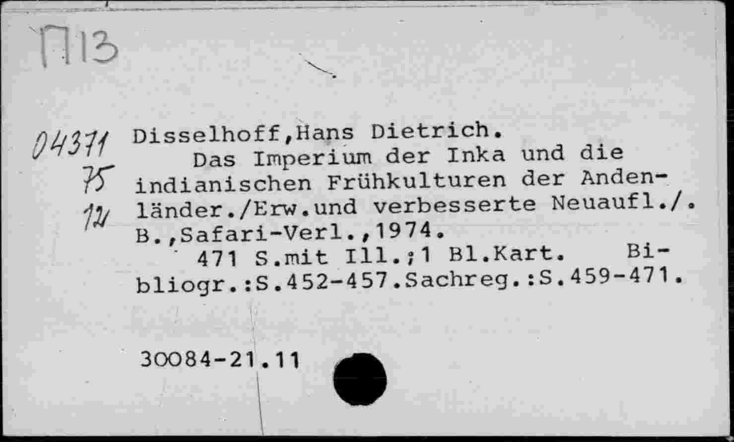 ﻿ТТіь
owi
Disselhoff»Hans Dietrich.
Das Imperium der Inka und die indianischen Frühkulturen der Andenländer ./Erw.und verbesserte Neuaufl./. B.,Safari-Verl., 1974.
' 471 S.mit Ill.;1 Bl.Kart.	Bi-
bliogr.:S.452-457.Sachreg.:S.459-471.
30084-21.11